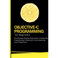 Objective-C Programming For Beginners: The Ultimate Step-By-Step Guide To Mastering Programming In Objective-C And Improving Your Productivity - Paperback