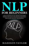 NLP For Beginners: Learn The Secrets Of Self Mastery, Developing Magnetic Influence And Reaching Your Goals Using Neuro-Linguistic Programming - Paperback