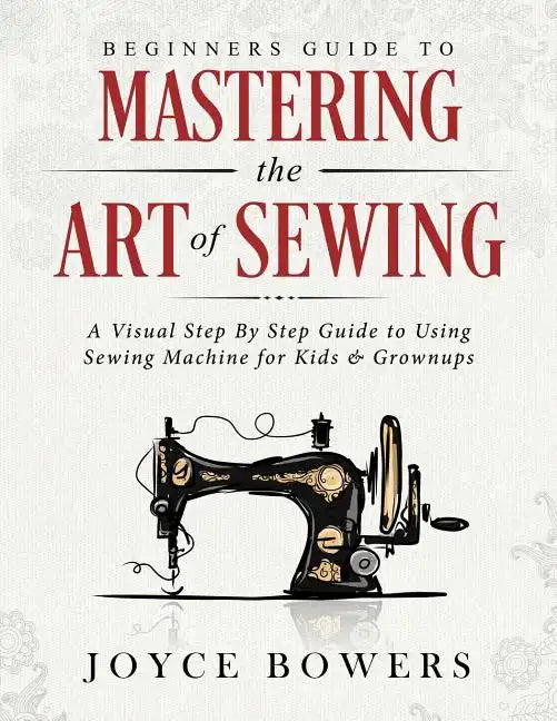Beginners Guide to Mastering the Art of Sewing: A Visual Step By Step Guide to Using Sewing Machine for Kids & Grownups - Paperback