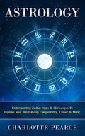 Astrology: Understanding Zodiac Signs & Horoscopes To Improve Your Relationship Compatibility, Career & More! - Paperback