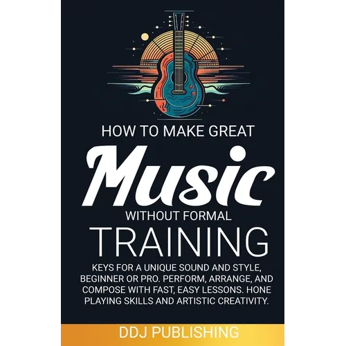HOW TO MAKE GREAT MUSIC WITHOUT FORMAL TRAINING. Keys for a Unique Sound and Style, Beginner or Pro. Perform, Arrange, and Compose with Fast, Easy Les - Paperback