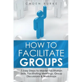 How to Facilitate Groups: 7 Easy Steps to Master Facilitation Skills, Facilitating Meetings, Group Discussions & Workshops - Paperback