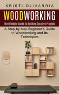 Woodworking: The Ultimate Guide to Building Creative Projects (A Step-by-step Beginner's Guide to Woodworking and Its Techniques) - Paperback