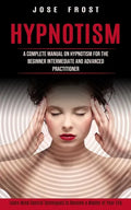 Hypnotism: A Complete Manual on Hypnotism for the Beginner Intermediate and Advanced Practitioner (Learn Mind Control Techniques - Paperback