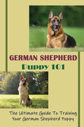 German Shepherd Puppy 101: The Ultimate Guide To Training Your German Shepherd Puppy: German Shepherd Guide Book - Paperback