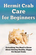 Hermit Crab Care for Beginners: Everything You Need to Know About Raising Healthy, Happy Pet Hermit Crabs. - Paperback