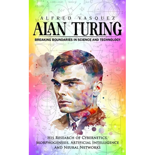 Alan Turing: Breaking Boundaries in Science and Technology (His Research of Cybernetics, Morphogenesis, Artificial Intelligence and - Paperback