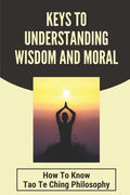 Keys To Understanding Wisdom And Moral: How To Know Tao Te Ching Philosophy: Virtue Is Wisdom Socrates - Paperback