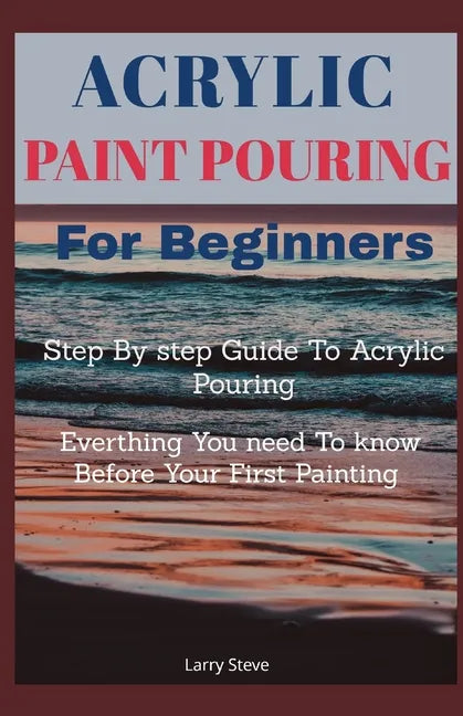 Acrylic Paint Pouring For Beginners: Step By Step Guide To Acrylic Pouring: Everthing You Need To know Before Your First Painting - Paperback