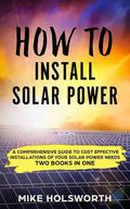How to Install Solar Power: A Comprehensive Guide to Cost Effective Installations of Your Solar Power Needs (Two Books in One) - Paperback
