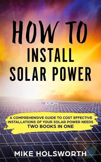 How to Install Solar Power: A Comprehensive Guide to Cost Effective Installations of Your Solar Power Needs (Two Books in One) - Paperback