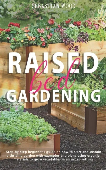 Raised Bed Gardening: Step-by-Step Beginner's Guide on How to Start and Sustain a Thriving Garden with Examples and Plans Using Organic Mate - Paperback