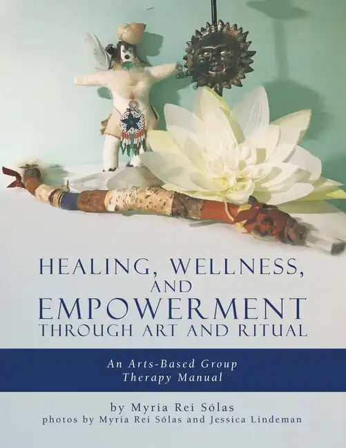 Healing, Wellness, and Empowerment Through Art and Ritual: An Arts-based Group Therapy Manual - Paperback